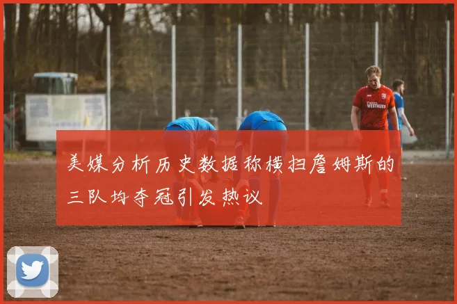 美媒分析历史数据称横扫詹姆斯的三队均夺冠引发热议
