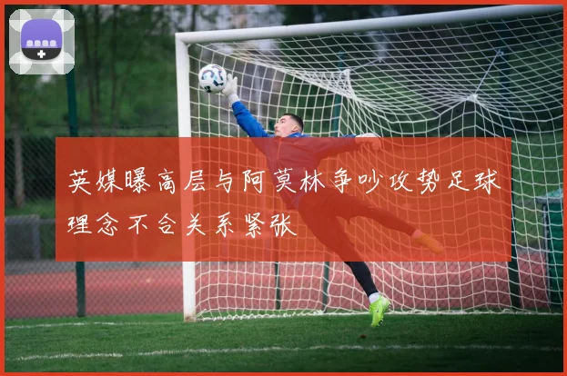 英媒曝高层与阿莫林争吵攻势足球理念不合关系紧张