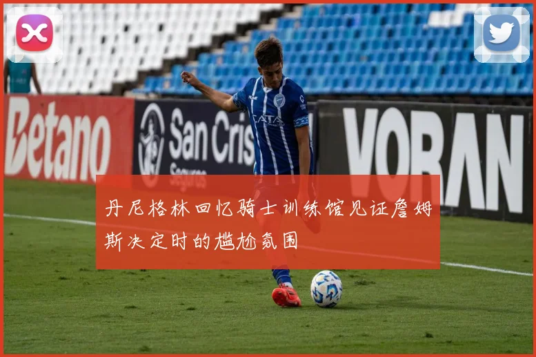 丹尼格林回忆骑士训练馆见证詹姆斯决定时的尴尬氛围