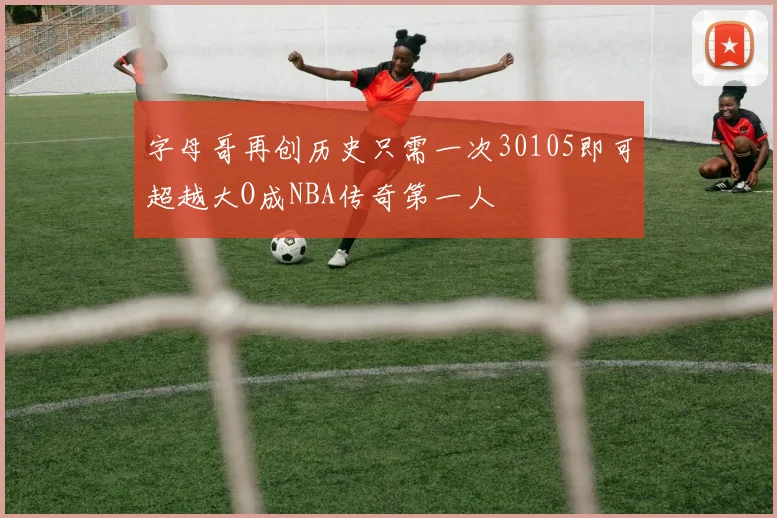 字母哥再创历史只需一次30105即可超越大O成NBA传奇第一人