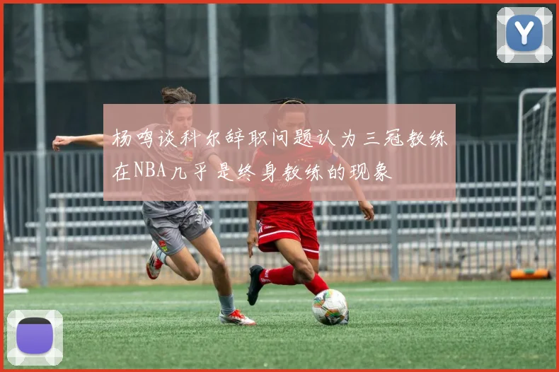 杨鸣谈科尔辞职问题认为三冠教练在NBA几乎是终身教练的现象
