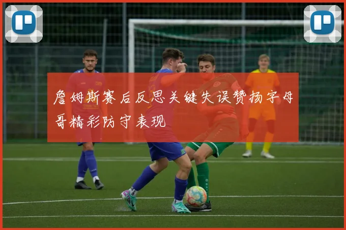 詹姆斯赛后反思关键失误赞扬字母哥精彩防守表现