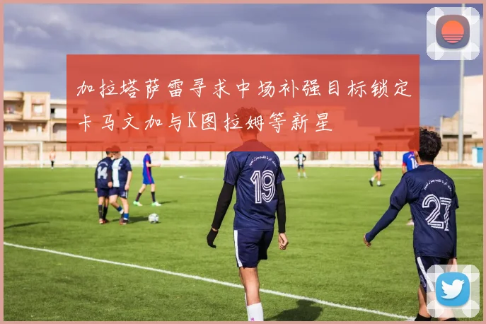 加拉塔萨雷寻求中场补强目标锁定卡马文加与K图拉姆等新星
