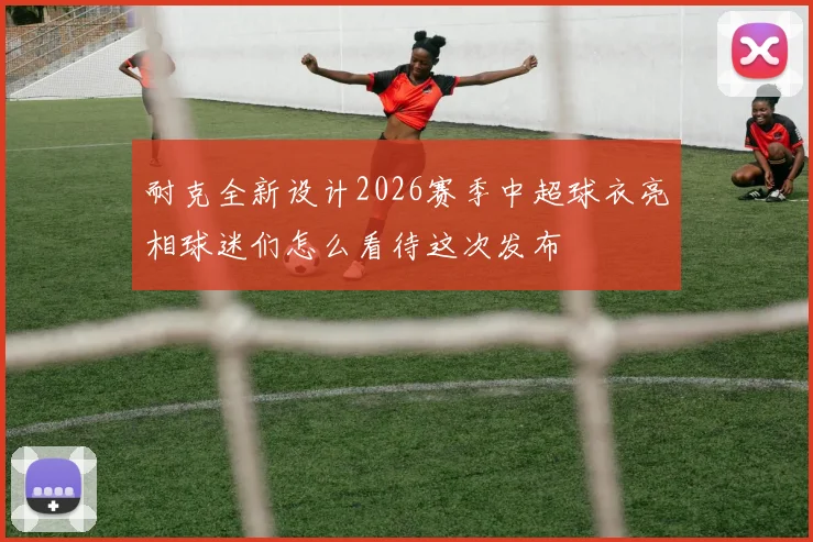 耐克全新设计2026赛季中超球衣亮相球迷们怎么看待这次发布