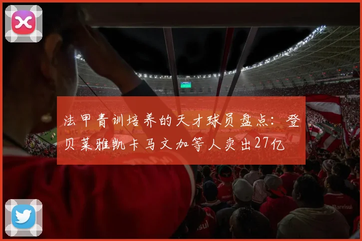 法甲青训培养的天才球员盘点：登贝莱雅凯卡马文加等人卖出27亿