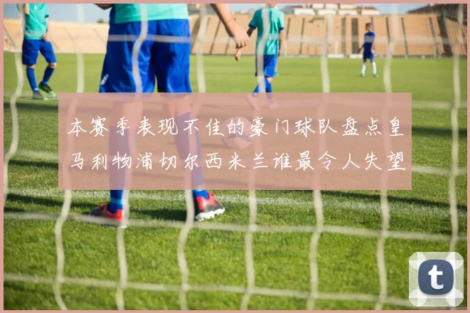 本赛季表现不佳的豪门球队盘点皇马利物浦切尔西米兰谁最令人失望