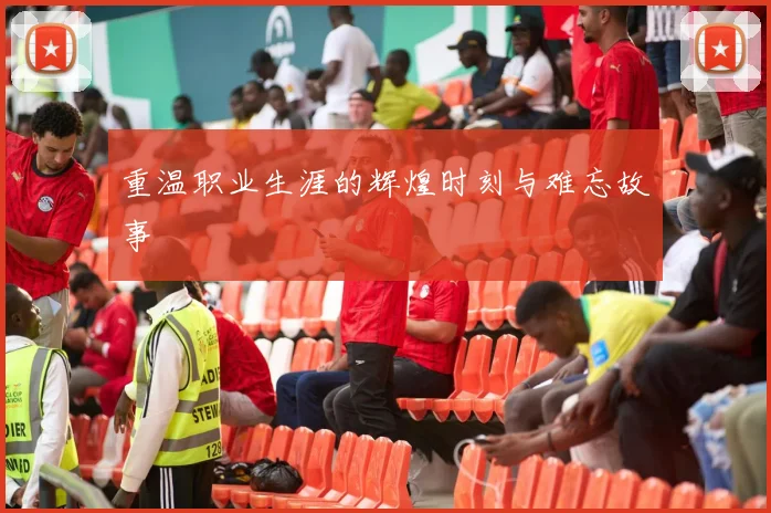 重温职业生涯的辉煌时刻与难忘故事