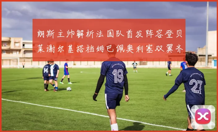 朗斯主帅解析法国队首发阵容登贝莱谢尔基搭档姆巴佩奥利塞双翼齐飞
