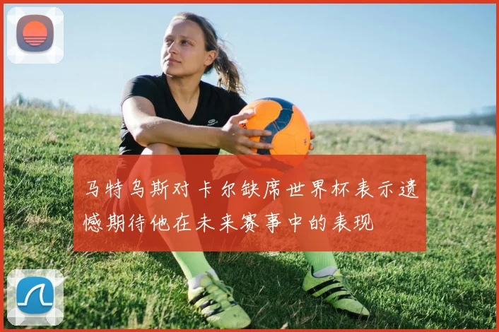 马特乌斯对卡尔缺席世界杯表示遗憾期待他在未来赛事中的表现