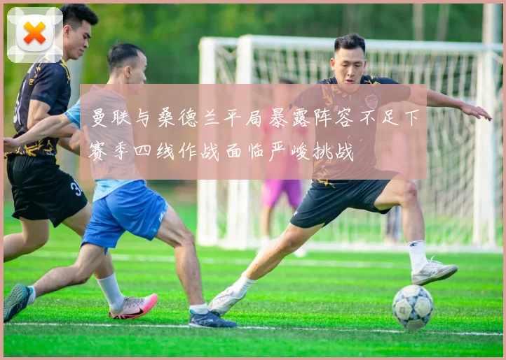曼联与桑德兰平局暴露阵容不足下赛季四线作战面临严峻挑战