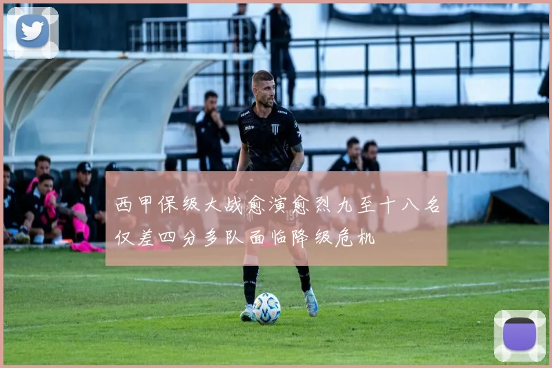 西甲保级大战愈演愈烈九至十八名仅差四分多队面临降级危机