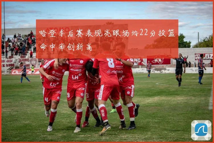哈登季后赛表现亮眼场均22分投篮命中率创新高