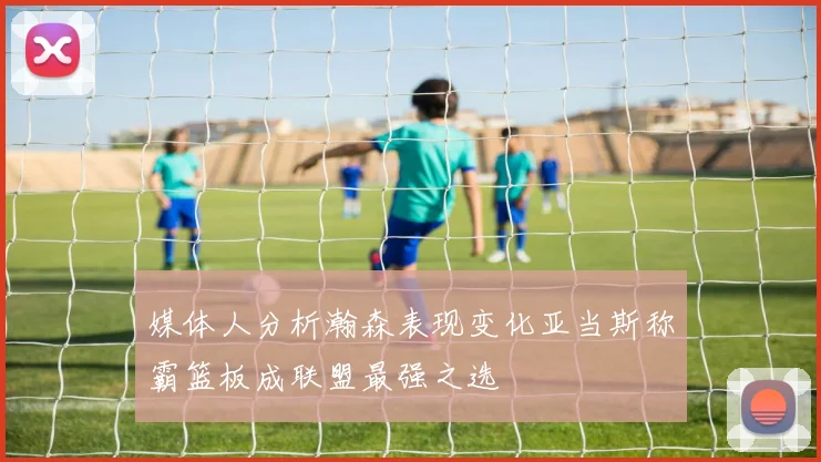 媒体人分析瀚森表现变化亚当斯称霸篮板成联盟最强之选